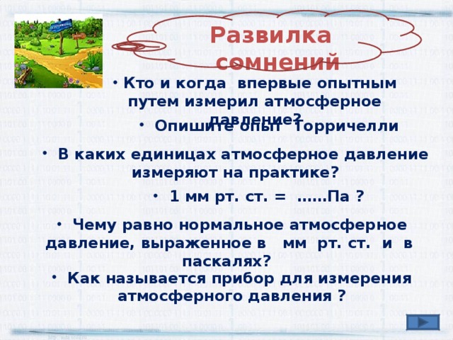 Развилка  сомнений  Кто и когда впервые опытным путем измерил атмосферное давление?  Опишите опыт Торричелли  В каких единицах атмосферное давление измеряют на практике?  1 мм рт. ст. = ……Па ?  Чему равно нормальное атмосферное давление, выраженное в мм рт. ст. и в паскалях?  Как называется прибор для измерения атмосферного давления ? 