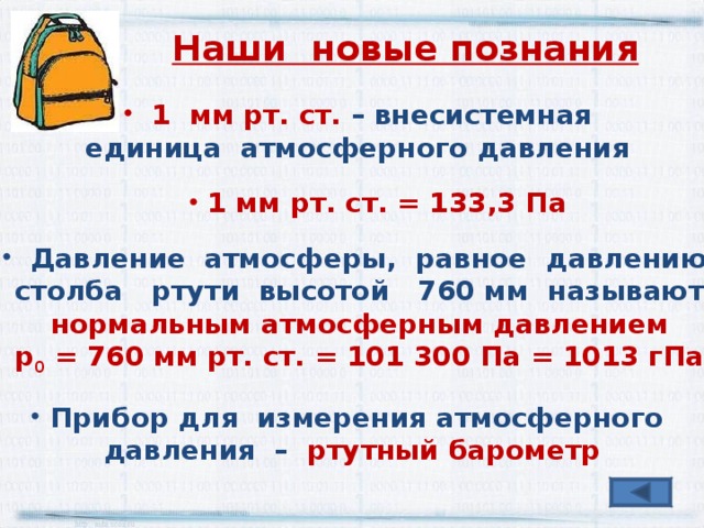 Наши новые познания  1 мм рт. ст. – внесистемная единица атмосферного давления  1 мм рт. ст. = 133,3 Па  Давление атмосферы, равное давлению  столба ртути высотой 760 мм называют нормальным атмосферным давлением р 0 = 760 мм рт. ст. = 101 300 Па = 1013 гПа  Прибор для измерения атмосферного давления – ртутный барометр 