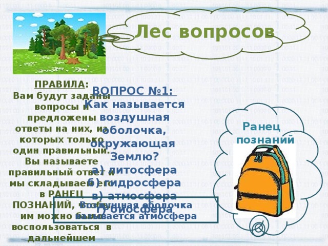 Лес вопросов ПРАВИЛА : Вам будут заданы вопросы и предложены ответы на них, из которых только один правильный. Вы называете правильный ответ и мы складываем его в РАНЕЦ ПОЗНАНИЙ, чтобы им можно было воспользоваться в дальнейшем ВОПРОС №1: Как называется воздушная оболочка, окружающая Землю? а) литосфера б) гидросфера в) атмосфера г) биосфера Ранец  познаний Воздушная оболочка называется атмосфера 