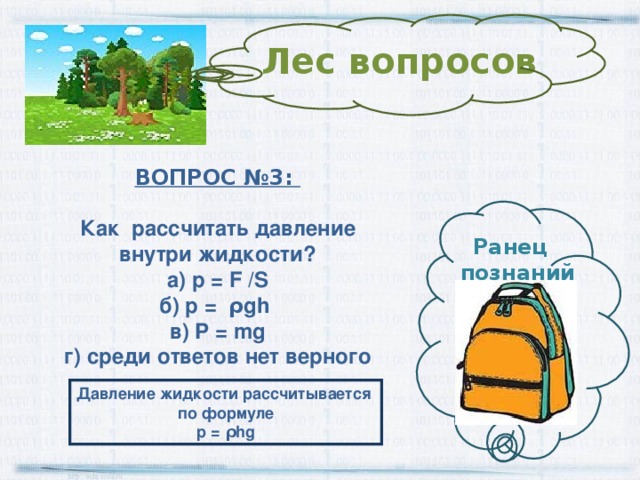 Лес вопросов ВОПРОС №3:  Как рассчитать давление внутри жидкости? а) p = F /S б) p = ρ gh в) P = mg г) среди ответов нет верного Ранец  познаний Давление жидкости рассчитывается по формуле p = ρ hg 