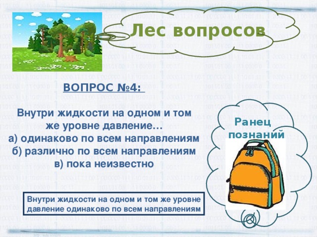 Лес вопросов ВОПРОС № 4 :  Внутри жидкости на одном и том же уровне давление… а) одинаково по всем направлениям б) различно по всем направлениям в) пока неизвестно Ранец  познаний Внутри жидкости на одном и том же уровне давление одинаково по всем направлениям 