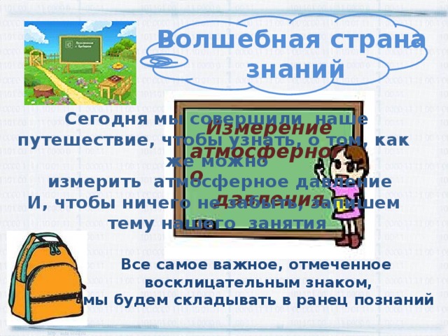 Волшебная страна знаний Сегодня мы совершили наше путешествие, чтобы узнать, о том, как же можно  измерить атмосферное давление И, чтобы ничего не забыть, запишем тему нашего занятия Измерение атмосферного  давления. Все самое важное, отмеченное восклицательным знаком, мы будем складывать в ранец познаний 