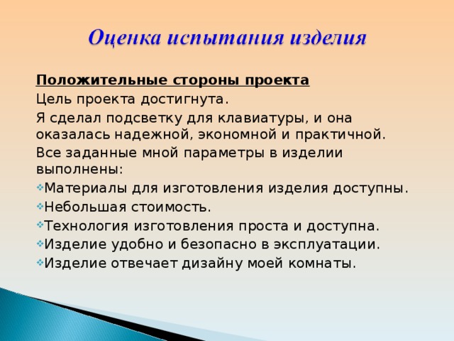 Положительные стороны проекта Цель проекта достигнута. Я сделал подсветку для клавиатуры, и она оказалась надежной, экономной и практичной. Все заданные мной параметры в изделии выполнены: Материалы для изготовления изделия доступны. Небольшая стоимость. Технология изготовления проста и доступна. Изделие удобно и безопасно в эксплуатации. Изделие отвечает дизайну моей комнаты. 