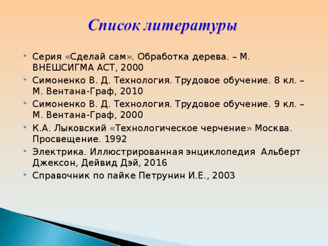 Серия «Сделай сам». Обработка дерева. – М. ВНЕШСИГМА АСТ, 2000 Симоненко В. Д. Технология. Трудовое обучение. 8 кл. – М. Вентана-Граф, 2010 Симоненко В. Д. Технология. Трудовое обучение. 9 кл. – М. Вентана-Граф, 2000 К.А. Лыковский «Технологическое черчение» Москва. Просвещение. 1992 Электрика. Иллюстрированная энциклопедия  Альберт Джексон, Дейвид Дэй, 2016 Справочник по пайке Петрунин И.Е., 2003  