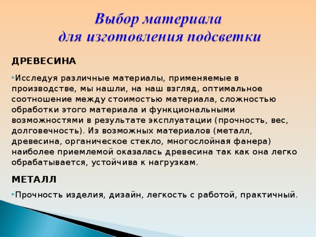 ДРЕВЕСИНА Исследуя различные материалы, применяемые в производстве, мы нашли, на наш взгляд, оптимальное соотношение между стоимостью материала, сложностью обработки этого материала и функциональными возможностями в результате эксплуатации (прочность, вес, долговечность). Из возможных материалов (металл, древесина, органическое стекло, многослойная фанера) наиболее приемлемой оказалась древесина так как она легко обрабатывается, устойчива к нагрузкам. МЕТАЛЛ Прочность изделия, дизайн, легкость с работой, практичный. 