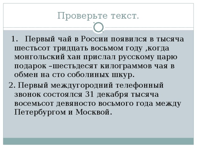 Проверьте текст.  1. Первый чай в России появился в тысяча шестьсот тридцать восьмом году ,когда монгольский хан прислал русскому царю подарок –шестьдесят килограммов чая в обмен на сто соболиных шкур. 2. Первый междугородний телефонный звонок состоялся 31 декабря тысяча восемьсот девяносто восьмого года между Петербургом и Москвой.  