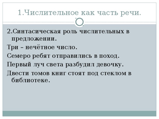 1.Числительное как часть речи. 2.Синтасическая роль числительных в предложении. Три – нечётное число. Семеро ребят отправились в поход. Первый луч света разбудил девочку. Двести томов книг стоят под стеклом в библиотеке.  
