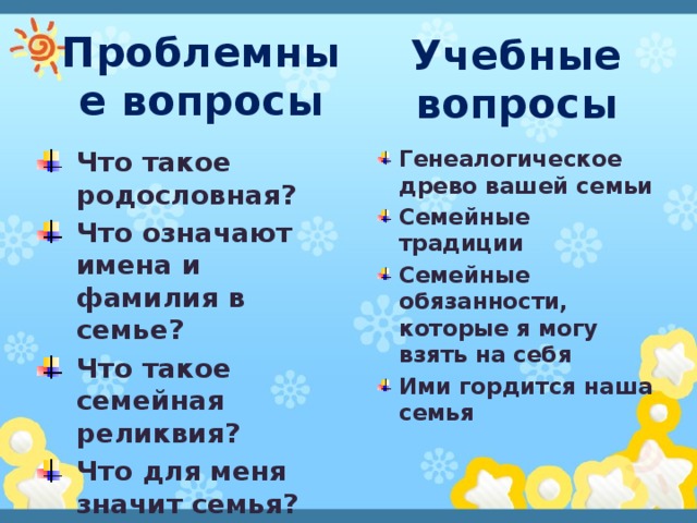 Учебные вопросы Проблемные вопросы Генеалогическое древо вашей семьи Семейные традиции Семейные обязанности, которые я могу взять на себя Ими гордится наша семья Что такое родословная? Что означают имена и фамилия в семье? Что такое семейная реликвия? Что для меня значит семья? 