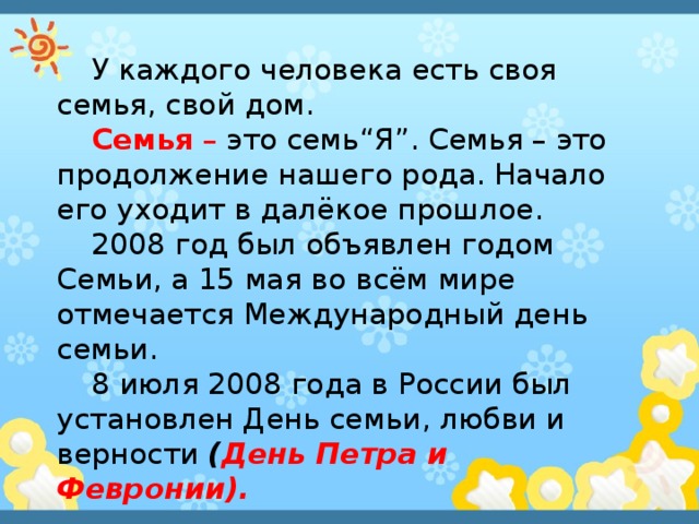 У каждого человека есть своя семья, свой дом. Семья – это семь“Я”. Семья – это продолжение нашего рода. Начало его уходит в далёкое прошлое. 2008 год был объявлен годом Семьи, а 15 мая во всём мире отмечается Международный день семьи. 8 июля 2008 года в России был установлен День семьи, любви и верности ( День Петра и Февронии).  