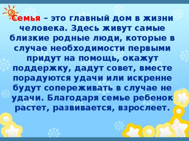 Семья – это главный дом в жизни человека. Здесь живут самые близкие родные люди, которые в случае необходимости первыми придут на помощь, окажут поддержку, дадут совет, вместе порадуются удачи или искренне будут сопереживать в случае не удачи. Благодаря семье ребенок растет, развивается, взрослеет. 