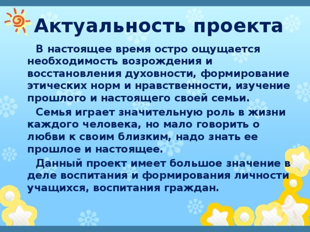 Актуальность проекта В настоящее время остро ощущается необходимость возрождения и восстановления духовности, формирование этических норм и нравственности, изучение прошлого и настоящего своей семьи. Семья играет значительную роль в жизни каждого человека, но мало говорить о любви к своим близким, надо знать ее прошлое и настоящее. Данный проект имеет большое значение в деле воспитания и формирования личности учащихся, воспитания граждан. 