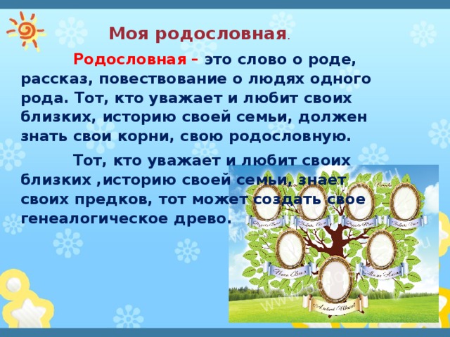 Моя родословная .  Родословная – это слово о роде, рассказ, повествование о людях одного рода. Тот, кто уважает и любит своих близких, историю своей семьи, должен знать свои корни, свою родословную.  Тот, кто уважает и любит своих близких ,историю своей семьи, знает своих предков, тот может создать свое генеалогическое древо. 