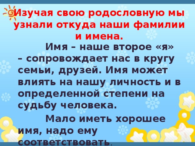 Изучая свою родословную мы узнали откуда наши фамилии и имена.  Имя – наше второе «я» – сопровождает нас в кругу семьи, друзей. Имя может влиять на нашу личность и в определенной степени на судьбу человека.  Мало иметь хорошее имя, надо ему соответствовать . 