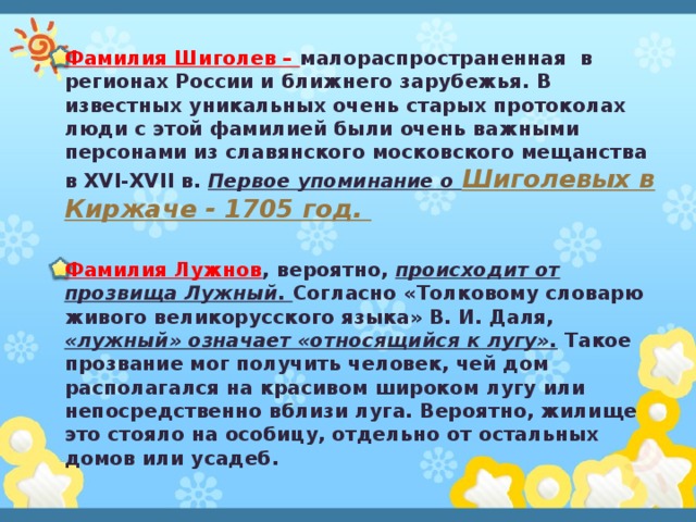 Фамилия Шиголев – малораспространенная в регионах России и ближнего зарубежья. В известных уникальных очень старых протоколах люди с этой фамилией были очень важными персонами из славянского московского мещанства в XVI-XVII в. Первое упоминание о Шиголевых в Киржаче - 1705 год.   Фамилия Лужнов , вероятно, происходит от прозвища Лужный. Согласно «Толковому словарю живого великорусского языка» В. И. Даля, «лужный» означает «относящийся к лугу». Такое прозвание мог получить человек, чей дом располагался на красивом широком лугу или непосредственно вблизи луга. Вероятно, жилище это стояло на особицу, отдельно от остальных домов или усадеб. 