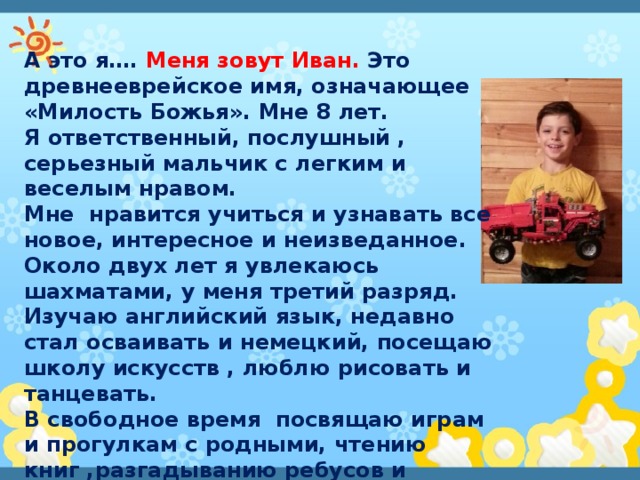 А это я…. Меня зовут Иван. Это древнееврейское имя, означающее «Милость Божья». Мне 8 лет. Я ответственный, послушный , серьезный мальчик с легким и веселым нравом. Мне нравится учиться и узнавать все новое, интересное и неизведанное. Около двух лет я увлекаюсь шахматами, у меня третий разряд. Изучаю английский язык, недавно стал осваивать и немецкий, посещаю школу искусств , люблю рисовать и танцевать. В свободное время посвящаю играм и прогулкам с родными, чтению книг ,разгадыванию ребусов и головоломок, походам в театр. Особенно люблю собирать конструкции из «Лего». 