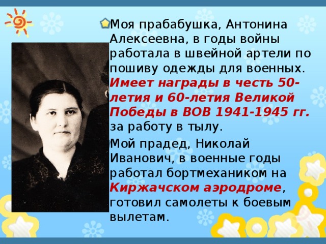 Моя прабабушка, Антонина Алексеевна, в годы войны работала в швейной артели по пошиву одежды для военных. Имеет награды в честь 50-летия и 60-летия Великой Победы в ВОВ 1941-1945 гг. за работу в тылу. Мой прадед, Николай Иванович, в военные годы работал бортмехаником на Киржачском аэродроме , готовил самолеты к боевым вылетам. 