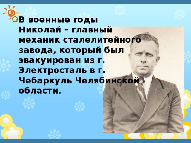 В военные годы Николай – главный механик сталелитейного завода, который был эвакуирован из г. Электросталь в г. Чебаркуль Челябинской области. 