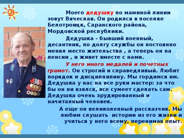  Моего дедушку по маминой линии зовут Вячеслав. Он родился в поселке Белотроицк, Саранского района, Мордовской республики.  Дедушка - бывший военный, десантник, по долгу службы он постоянно менял место жительства , а теперь он на пенсии , и живет вместе с нами.  У него много медалей и почетных грамот. Он строгий и справедливый. Любит порядок и дисциплипину. Мы гордимся им. Дедушка у нас на все руки мастер: за что бы он ни взялся, все сумеет сделать сам. Дедушка очень эрудированный и начитанный человек. А еще он великолепный рассказчик. Мы любим слушать истории из его жизни и учиться у него всему, перенимая опыт . 