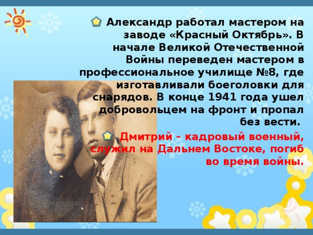 Александр работал мастером на заводе «Красный Октябрь». В начале Великой Отечественной Войны переведен мастером в профессиональное училище №8, где изготавливали боеголовки для снарядов. В конце 1941 года ушел добровольцем на фронт и пропал без вести. Дмитрий – кадровый военный, служил на Дальнем Востоке, погиб во время войны.  