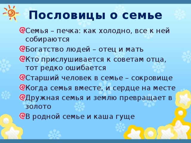 Пословицы о семье Семья – печка: как холодно, все к ней собираются Богатство людей – отец и мать Кто прислушивается к советам отца, тот редко ошибается Старший человек в семье – сокровище Когда семья вместе, и сердце на месте Дружная семья и землю превращает в золото В родной семье и каша гуще 