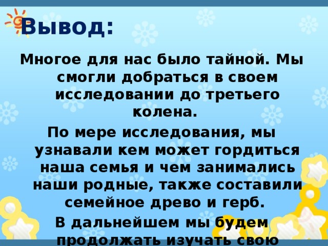 Вывод: Многое для нас было тайной. Мы смогли добраться в своем исследовании до третьего колена. По мере исследования, мы узнавали кем может гордиться наша семья и чем занимались наши родные, также составили семейное древо и герб. В дальнейшем мы будем продолжать изучать свою родословную. 