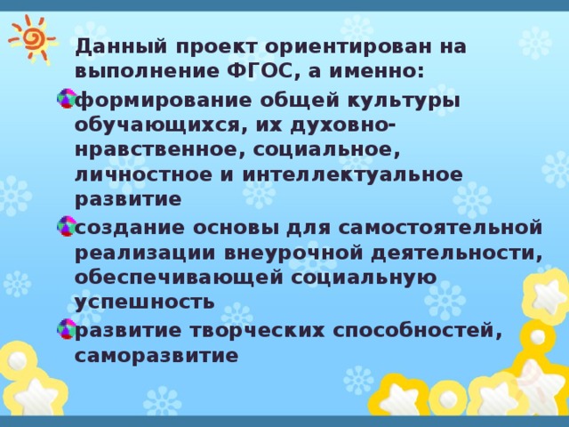 Данный проект ориентирован на выполнение ФГОС, а именно: формирование общей культуры обучающихся, их духовно-нравственное, социальное, личностное и интеллектуальное развитие создание основы для самостоятельной реализации внеурочной деятельности, обеспечивающей социальную успешность развитие творческих способностей, саморазвитие 