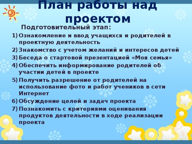 План работы над проектом Подготовительный этап: Ознакомление и ввод учащихся и родителей в проектную деятельность Знакомство с учетом желаний и интересов детей Беседа о стартовой презентацией «Моя семья» Обеспечить информирование родителей об участии детей в проекте Получить разрешение от родителей на использование фото и работ учеников в сети Интернет Обсуждение целей и задач проекта Познакомить с критериями оценивания продуктов деятельности в ходе реализации проекта 