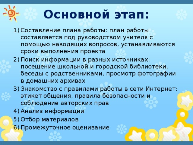 Основной этап: Составление плана работы: план работы составляется под руководством учителя с помощью наводящих вопросов, устанавливаются сроки выполнения проекта Поиск информации в разных источниках: посещение школьной и городской библиотеки, беседы с родственниками, просмотр фотографии в домашних архивах Знакомство с правилами работы в сети Интернет: этикет общения, правила безопасности и соблюдение авторских прав Анализ информации Отбор материалов Промежуточное оценивание 