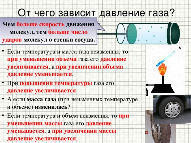 От чего зависит давление газа? Чем выше температура тела , тем больше скорость движения молекул. Чем больше скорость движения молекул, тем больше число ударов молекул о стенки сосуда. Если температура и масса газа неизменны, то при уменьшении объема газа его давление увеличивается , а при увеличении объема давление уменьшается . При повышении температуры газа его давление увеличивается А если масса газа (при неизменных температуре и объеме) изменилась ? Если температура и объем неизменны, то при уменьшении массы газа его давление уменьшается , а при увеличении массы давление увеличивается . 