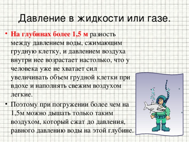 Давление в жидкости или газе. На глубинах более 1,5 м разность между давлением воды, сжимающим грудную клетку, и давлением воздуха внутри нее возрастает настолько, что у человека уже не хватает сил увеличивать объем грудной клетки при вдохе и наполнять свежим воздухом легкие. Поэтому при погружении более чем на 1,5м можно дышать только таким воздухом, который сжат до давления, равного давлению воды на этой глубине. 