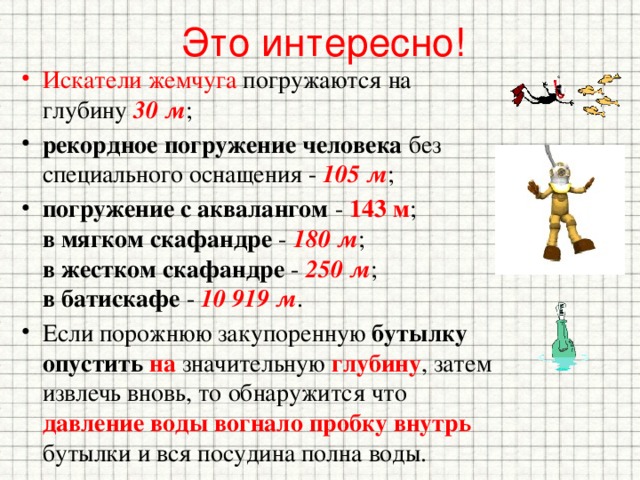 Это интересно! Искатели жемчуга погружаются на глубину 30 м ; рекордное погружение человека без специального оснащения - 105 м ; погружение с аквалангом - 143 м ;  в мягком скафандре - 180 м ;  в жестком скафандре - 250 м ;  в батискафе - 10 919 м . Если порожнюю закупоренную бутылку  опустить  на значительную глубину , затем извлечь вновь, то обнаружится что давление воды вогнало пробку внутрь бутылки и вся посудина полна воды. 