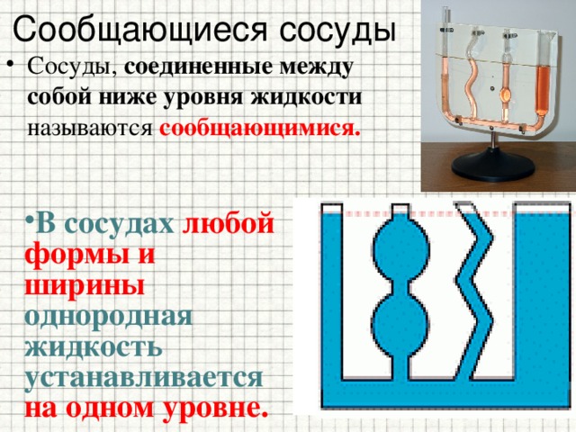 Сообщающиеся сосуды Сосуды, соединенные между собой ниже уровня жидкости называются сообщающимися. В сосудах любой формы и ширины однородная жидкость устанавливается на одном уровне. 