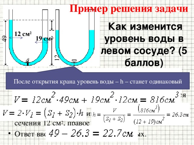 Пример решения задачи 49 12  Как изменится уровень воды в левом сосуде? (5 баллов) 12 см 2 19 см 2 Высота воды в левом колене сообщающихся сосудов, разделенных краном, равна 49 см, в правом 12 см. На сколько сантиметров изменится уровень воды в левом сосуде, если открыть кран? Левое колено сосуда имеет площадь поперечного сечения 12 см 2 , правое 19 см 2 . Ответ вводить с точностью до десятых. После открытия крана уровень воды – h – станет одинаковый 