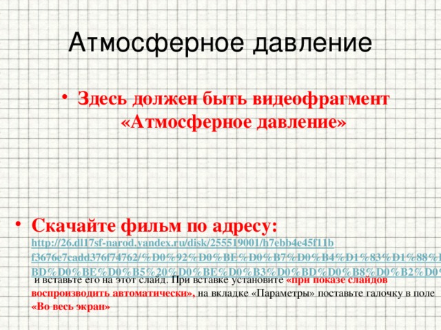Атмосферное давление Здесь должен быть видеофрагмент «Атмосферное давление» Скачайте фильм по адресу: http://26.dl17sf-narod.yandex.ru/disk/255519001/h7ebb4e45f11bf3676e7cadd376f74762/%D0%92%D0%BE%D0%B7%D0%B4%D1%83%D1%88%D0%BD%D0%BE%D0%B5%20%D0%BE%D0%B3%D0%BD%D0%B8%D0%B2%D0%BE.avi/  и вставьте его на этот слайд. При вставке установите «при показе слайдов воспроизводить автоматически», на вкладке «Параметры» поставьте галочку в поле «Во весь экран» 