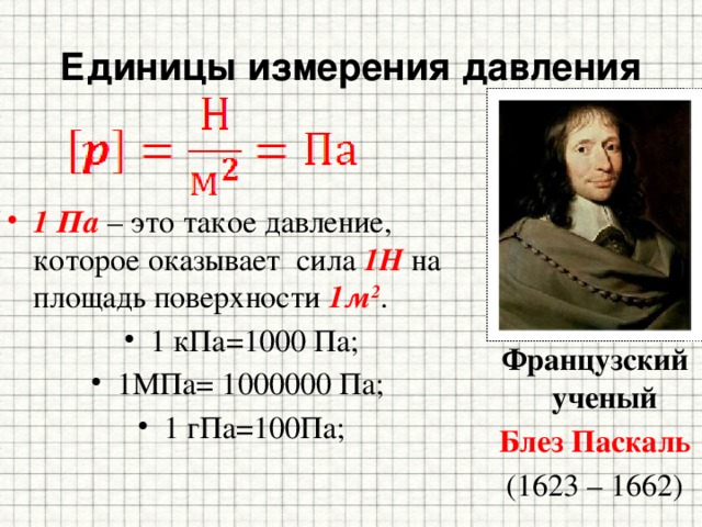Единицы измерения давления 1 Па – это такое давление, которое оказывает сила 1Н на площадь поверхности 1м 2 . 1 кПа=1000 Па; 1МПа= 1000000 Па; 1 гПа=100Па; Французский ученый Блез Паскаль (1623 – 1662) 
