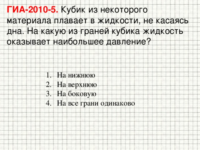 ГИА-2010-5. Кубик из некоторого материала плавает в жидкости, не касаясь дна. На какую из граней кубика жидкость оказывает наибольшее давление? На нижнюю На верхнюю На боковую На все грани одинаково 