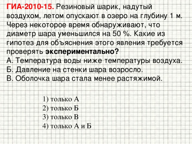 ГИА-2010-15. Резиновый шарик, надутый воздухом, летом опускают в озеро на глубину 1 м. Через некоторое время обнаруживают, что диаметр шара уменьшился на 50 %. Какие из гипотез для объяснения этого явления требуется проверять экспериментально?  A. Температура воды ниже температуры воздуха.  Б. Давление на стенки шара возросло.  B. Оболочка шара стала менее растяжимой. 1) только А 2) только Б 3) только В 4) только А и Б 