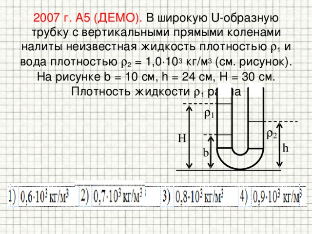 2007 г. А5 (ДЕМО). В широкую U-образную трубку с вертикальными прямыми коленами налиты неизвестная жидкость плотностью  1 и вода плотностью  2 = 1,0  10 3 кг/м 3 (см. рисунок). На рисунке b = 10 см, h = 24 см, H = 30 см. Плотность жидкости  1 равна 