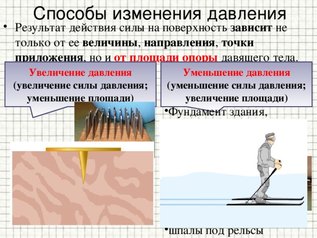 Способы изменения давления Результат действия силы на поверхность зависит не только от ее величины , направления , точки приложения , но и от площади опоры давящего тела. Увеличение давления Уменьшение давления (увеличение силы давления;  уменьшение площади) (уменьшение силы давления;  увеличение площади) Фундамент здания, шасси самолета, широкие шины автомобилей, гусеницы вездеходов, тракторов, лыжи, шайбы под гайки, шпалы под рельсы Топор, нож,  гвозди, кнопки, иголки, зубы, когти, клювы зверей, шипы, колючки растений, жало осы 