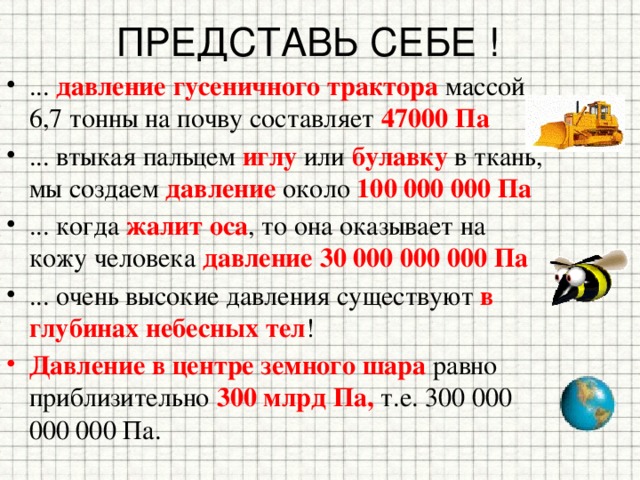 ПРЕДСТАВЬ СЕБЕ ! ... давление гусеничного трактора массой 6,7 тонны на почву составляет 47000 Па ... втыкая пальцем иглу или булавку в ткань, мы создаем давление около 100 000 000 Па ... когда жалит оса , то она оказывает на кожу человека давление  30 000 000 000 Па ... очень высокие давления существуют в глубинах небесных тел ! Давление в центре земного шара равно приблизительно 300 млрд Па, т.е. 300 000 000 000 Па. 