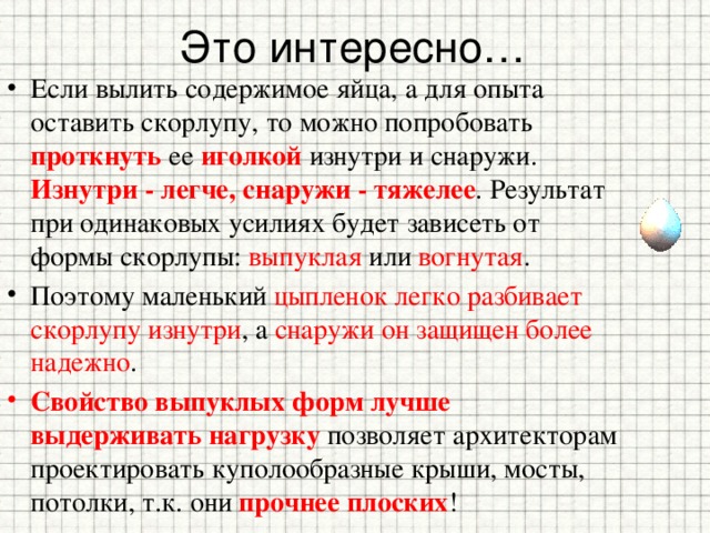 Это интересно… Если вылить содержимое яйца, а для опыта оставить скорлупу, то можно попробовать проткнуть ее иголкой изнутри и снаружи. Изнутри - легче, снаружи - тяжелее . Результат при одинаковых усилиях будет зависеть от формы скорлупы: выпуклая или вогнутая . Поэтому маленький цыпленок легко разбивает скорлупу изнутри , а снаружи он защищен более надежно . Свойство выпуклых форм лучше выдерживать нагрузку позволяет архитекторам проектировать куполообразные крыши, мосты, потолки, т.к. они прочнее плоских ! 