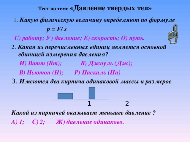  Тест по теме «Давление твердых тел»    1. Какую физическую величину определяют по формуле  р = F/  s  С) работу; У) давление; Е) скорость; О) путь. 2. Какая из перечисленных единиц является основной единицей измерения давления?  И) Ватт (Вт); В) Джоуль (Дж);  В) Ньютон (Н); Р) Паскаль (Па) 3. Имеются два кирпича одинаковой массы и размеров  1 2 Какой из кирпичей оказывает меньшее давление ? А) 1; С) 2; Ж) давление одинаково.  