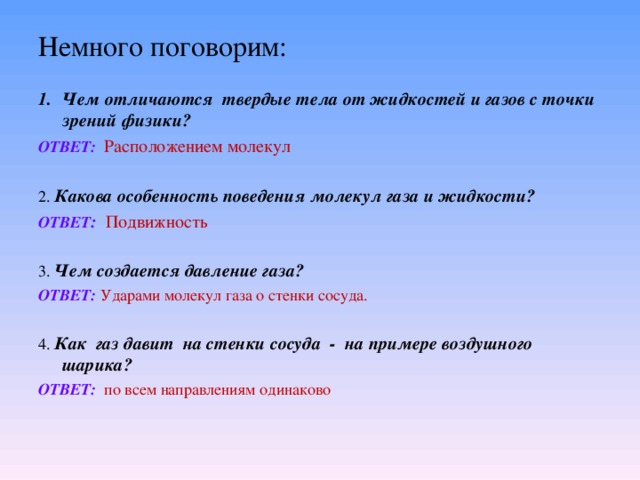 Немного поговорим: Чем отличаются твердые тела от жидкостей и газов с точки зрений физики? ОТВЕТ:  Расположением молекул 2. Какова особенность поведения молекул газа и жидкости? ОТВЕТ :  Подвижность 3. Чем создается давление газа? ОТВЕТ:  Ударами молекул газа о стенки сосуда. 4. Как газ давит на стенки сосуда - на примере воздушного шарика? ОТВЕТ:  по всем направлениям одинаково 