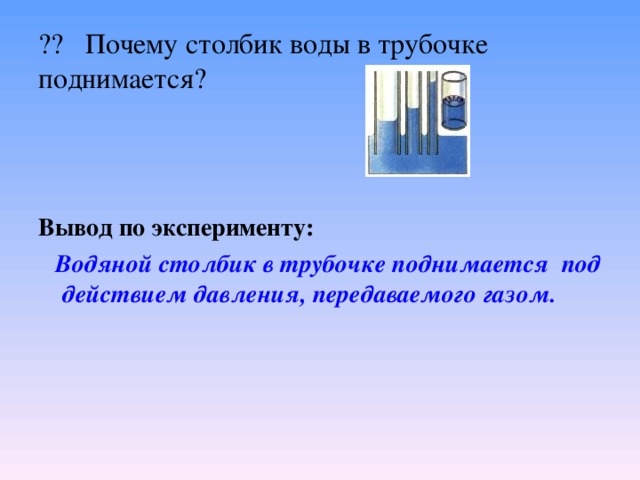 ?? Почему столбик воды в трубочке поднимается? Вывод по эксперименту:    Водяной столбик в трубочке поднимается под действием давления, передаваемого газом. 