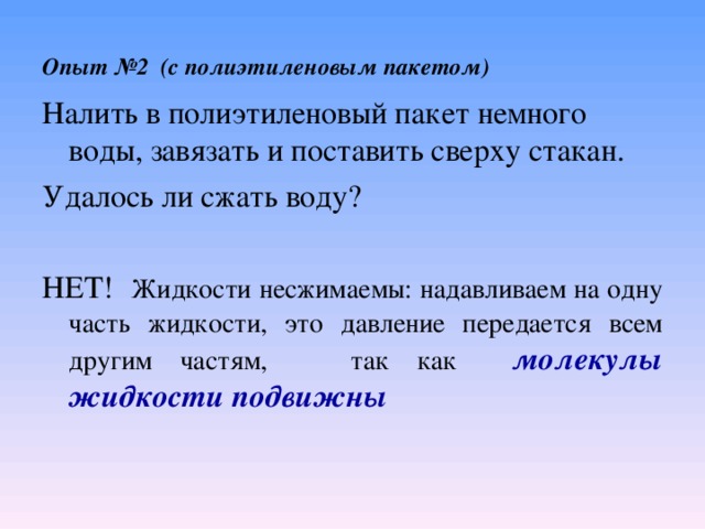 Опыт №2 (с полиэтиленовым пакетом) Налить в полиэтиленовый пакет немного воды, завязать и поставить сверху стакан. Удалось ли сжать воду? НЕТ! Жидкости несжимаемы: надавливаем на одну часть жидкости, это давление передается всем другим частям, так как молекулы жидкости подвижны    