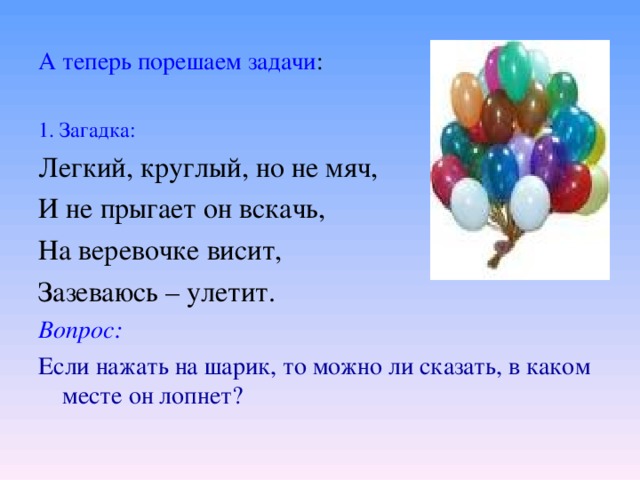 А теперь порешаем задачи : 1. Загадка: Легкий, круглый, но не мяч, И не прыгает он вскачь, На веревочке висит, Зазеваюсь – улетит. Вопрос: Если нажать на шарик, то можно ли сказать, в каком месте он лопнет? 
