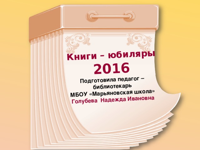 Книги – юбиляры 2016 Подготовила педагог – библиотекарь МБОУ «Марьяновская школа» Голубева Надежда Ивановна 