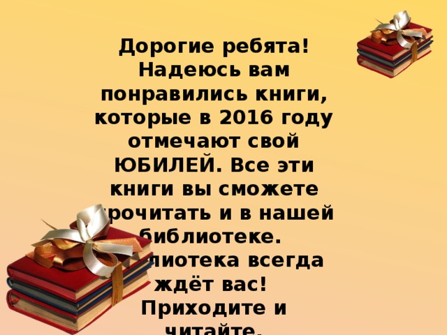 Дорогие ребята! Надеюсь вам понравились книги, которые в 2016 году отмечают свой ЮБИЛЕЙ. Все эти книги вы сможете прочитать и в нашей библиотеке. Библиотека всегда ждёт вас! Приходите и читайте. 