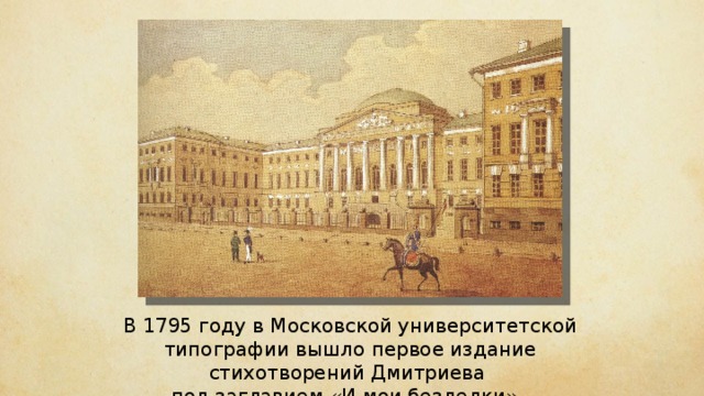 В 1795 году в Московской университетской типографии вышло первое издание стихотворений Дмитриева под заглавием «И мои безделки». 