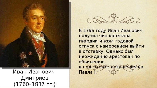 В 1796 году Иван Иванович получил чин капитана гвардии и взял годовой отпуск с намерением выйти в отставку. Однако был неожиданно арестован по обвинению в подготовке покушения на Павла I. Иван Иванович Дмитриев (1760–1837 гг.) 